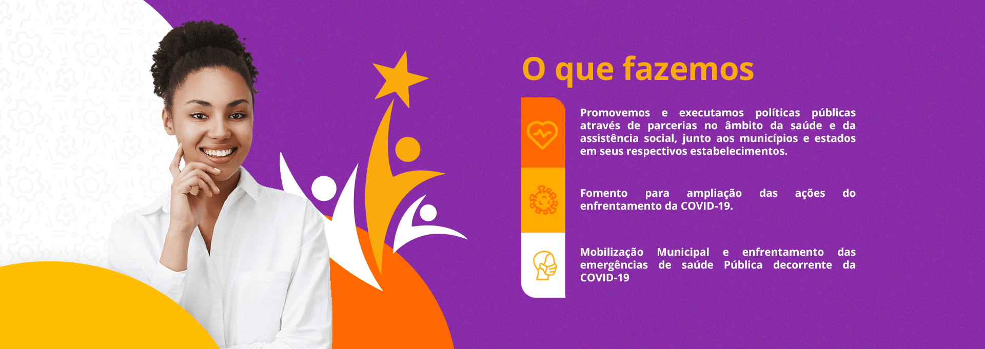 Imagem institucional dividida em fundo branco e roxo. À esquerda, uma mulher negra jovem e sorridente veste camisa branca. Ao fundo, ilustrações estilizadas de pessoas com uma estrela. À direita, o título 'O que fazemos' e o texto explicando que a organização promove políticas públicas de saúde e assistência social por meio de parcerias, além de apoiar ações de enfrentamento à COVID-19 e emergências de saúde pública nos municípios e estados.